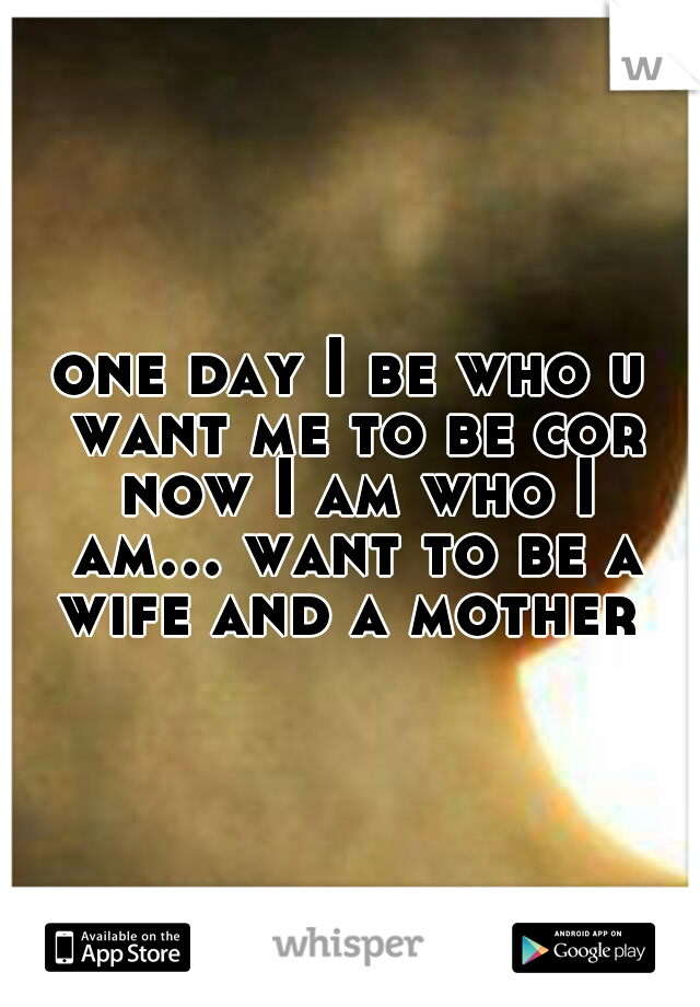 one day I be who u want me to be cor now I am who I am... want to be a wife and a mother 