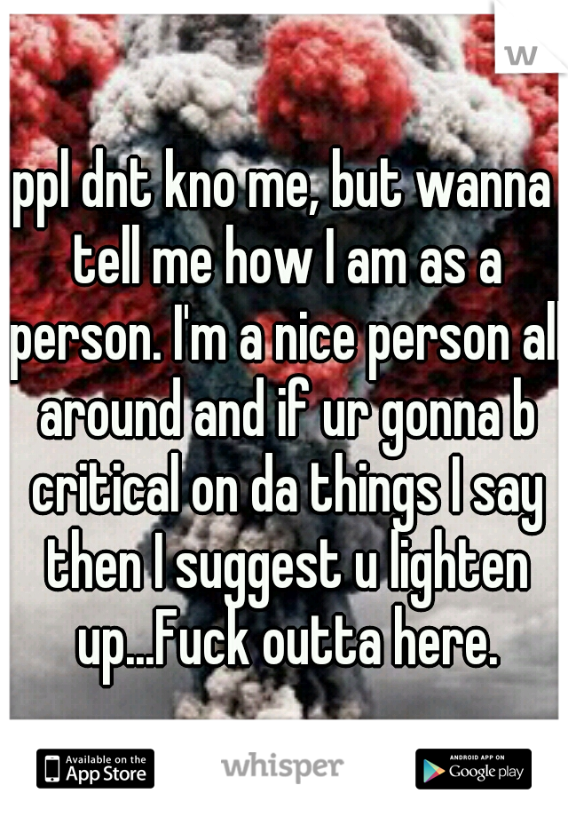 ppl dnt kno me, but wanna tell me how I am as a person. I'm a nice person all around and if ur gonna b critical on da things I say then I suggest u lighten up...Fuck outta here.