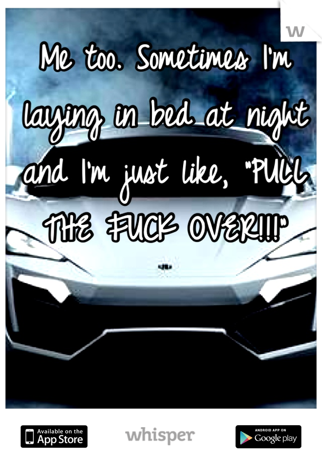 Me too. Sometimes I'm laying in bed at night and I'm just like, "PULL THE FUCK OVER!!!"