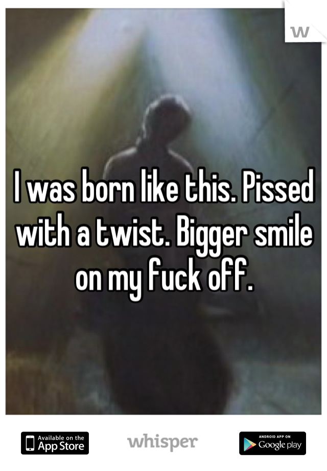 I was born like this. Pissed with a twist. Bigger smile on my fuck off.