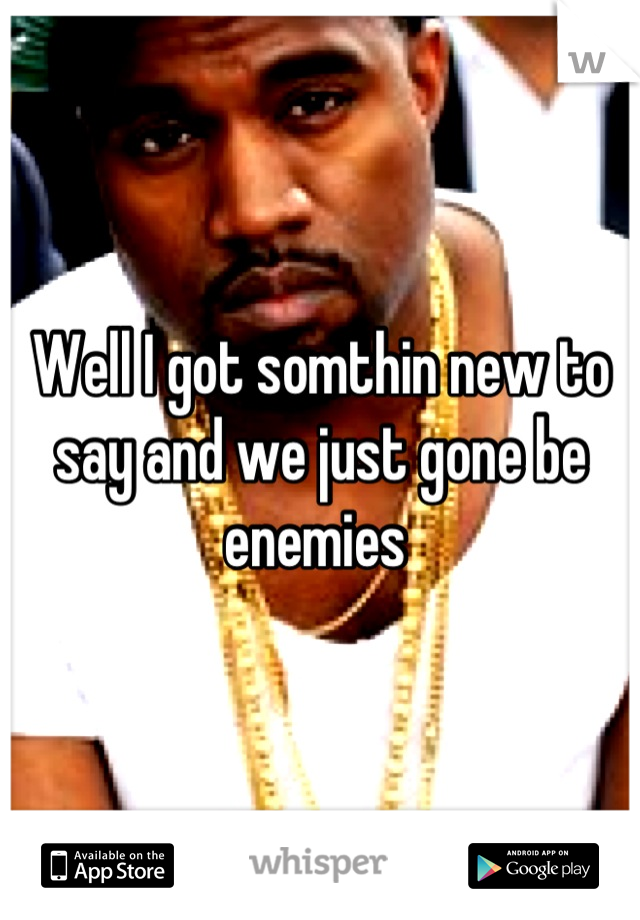 Well I got somthin new to say and we just gone be enemies 