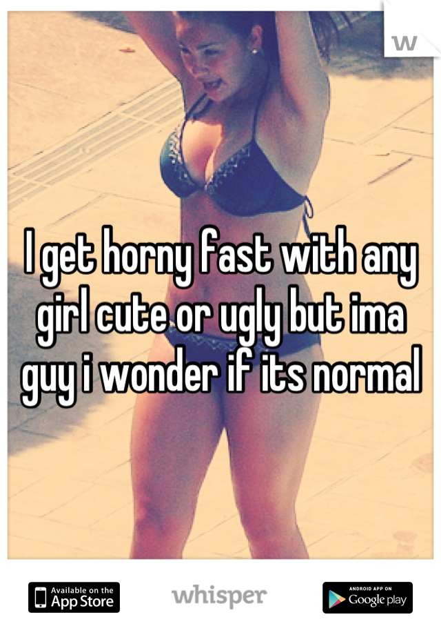 I get horny fast with any girl cute or ugly but ima guy i wonder if its normal