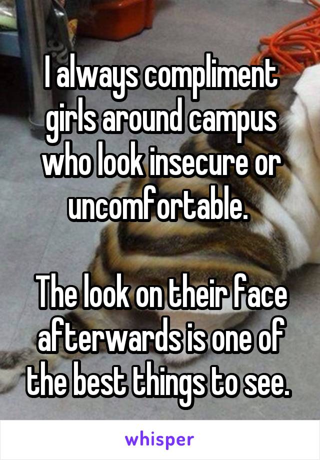 I always compliment girls around campus who look insecure or uncomfortable. 

The look on their face afterwards is one of the best things to see. 