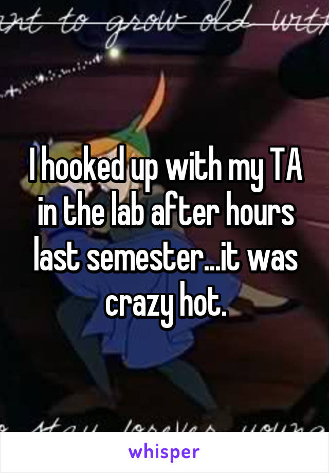 I hooked up with my TA in the lab after hours last semester...it was crazy hot.
