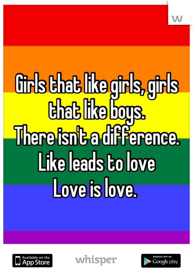 Girls that like girls, girls that like boys. 
There isn't a difference. 
Like leads to love
Love is love. 