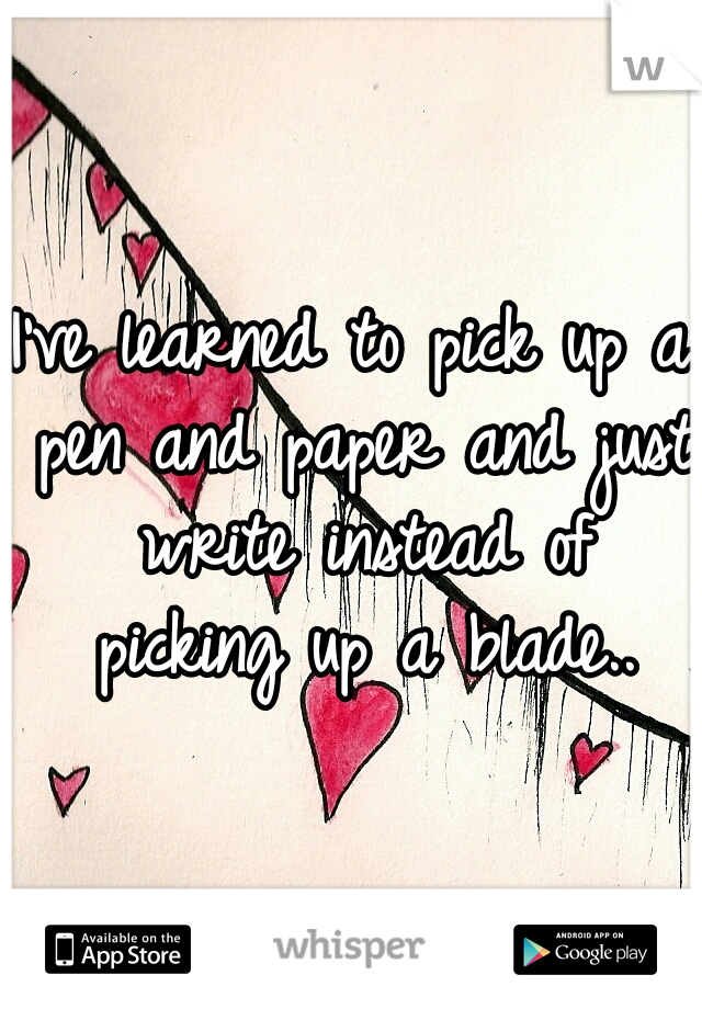 I've learned to pick up a pen and paper and just write instead of picking up a blade..