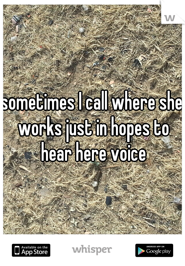 sometimes I call where she works just in hopes to hear here voice