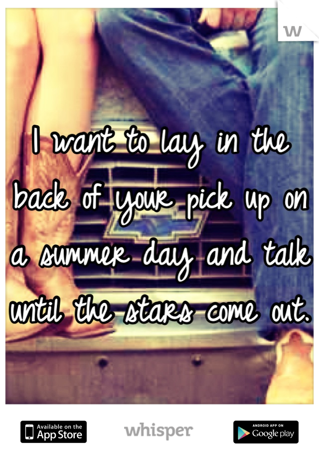 I want to lay in the back of your pick up on a summer day and talk until the stars come out. 