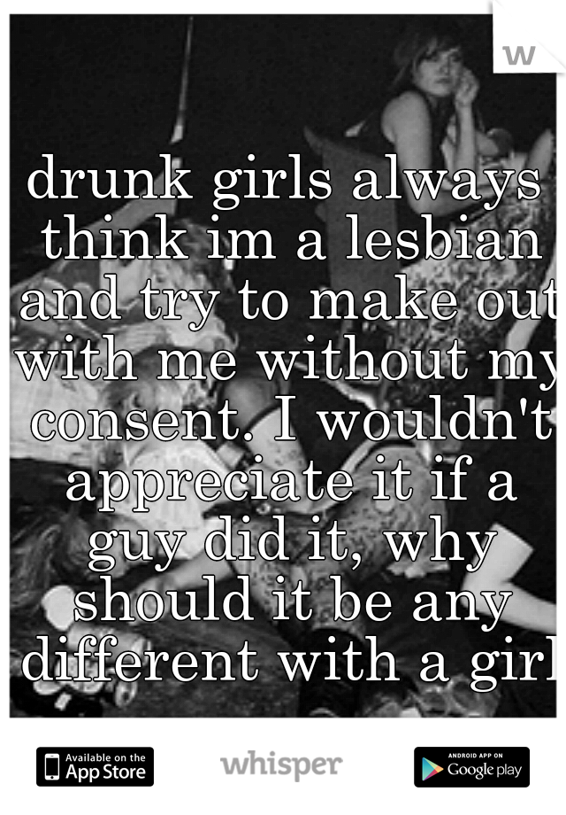 drunk girls always think im a lesbian and try to make out with me without my consent. I wouldn't appreciate it if a guy did it, why should it be any different with a girl?