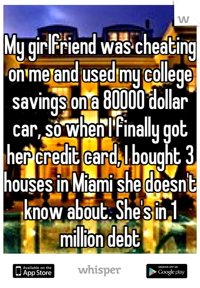 My girlfriend was cheating on me and used my college savings on a 80000 dollar car, so when I finally got her credit card, I bought 3 houses in Miami she doesn't know about. She's in 1 million debt