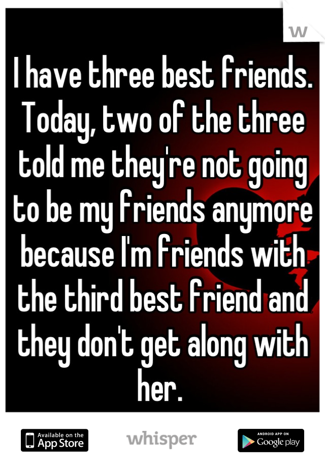 I have three best friends. Today, two of the three told me they're not going to be my friends anymore because I'm friends with the third best friend and they don't get along with her. 