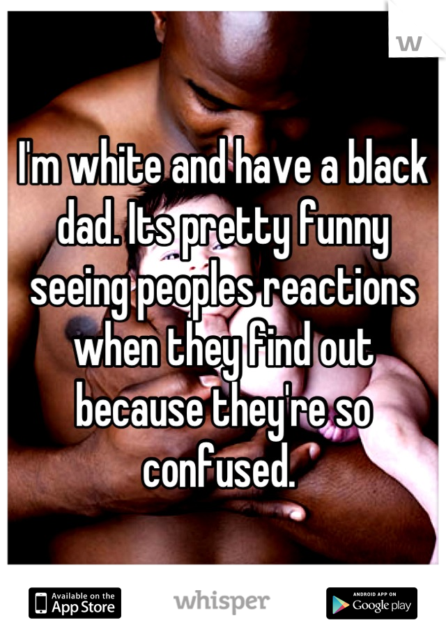 I'm white and have a black dad. Its pretty funny seeing peoples reactions when they find out because they're so confused. 