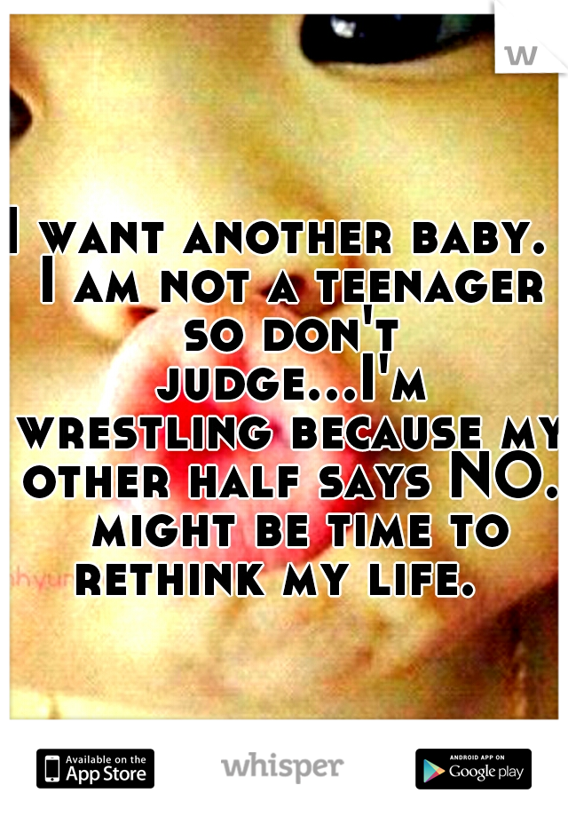 I want another baby.  I am not a teenager so don't judge...I'm wrestling because my other half says NO.  might be time to rethink my life.  