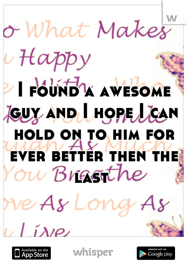 I found a awesome guy and I hope I can hold on to him for ever better then the last 