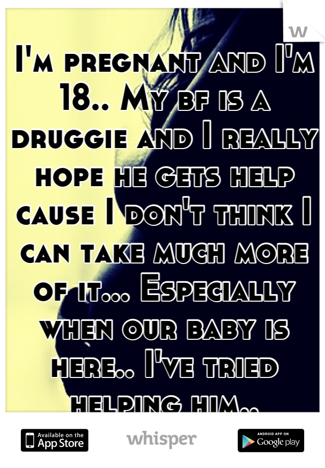 I'm pregnant and I'm 18.. My bf is a druggie and I really hope he gets help cause I don't think I can take much more of it... Especially when our baby is here.. I've tried helping him..