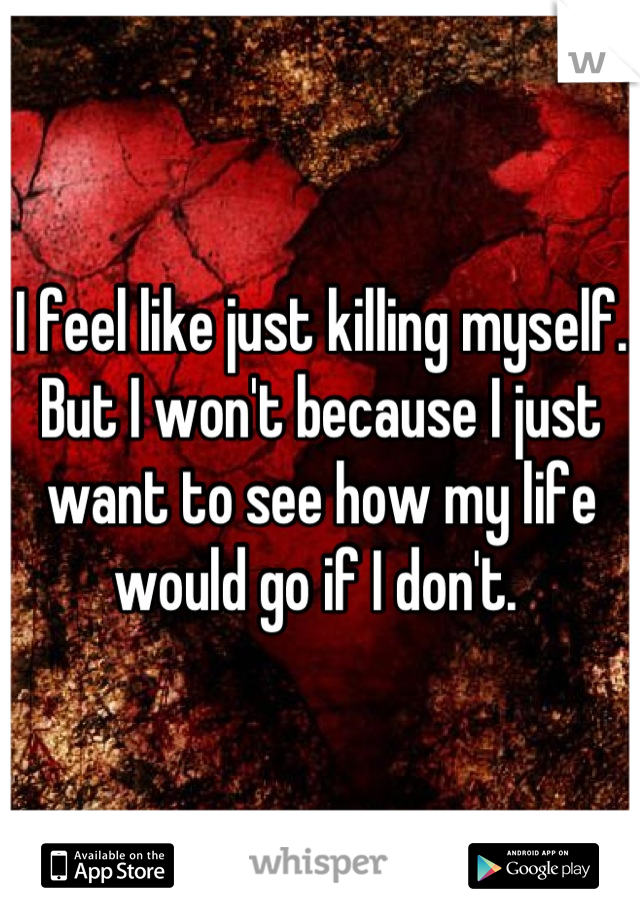 I feel like just killing myself. But I won't because I just want to see how my life would go if I don't. 