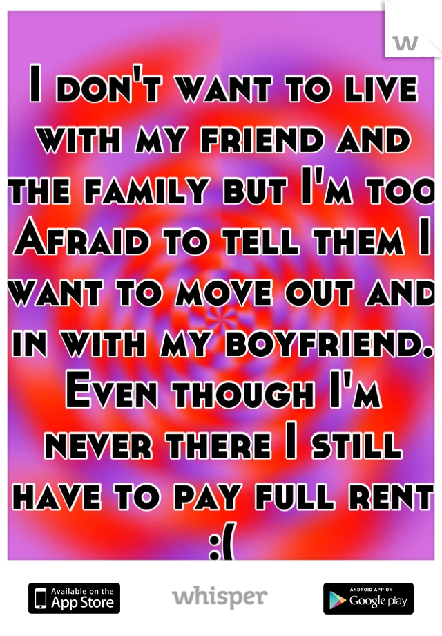 I don't want to live with my friend and the family but I'm too Afraid to tell them I want to move out and in with my boyfriend. Even though I'm never there I still have to pay full rent :(