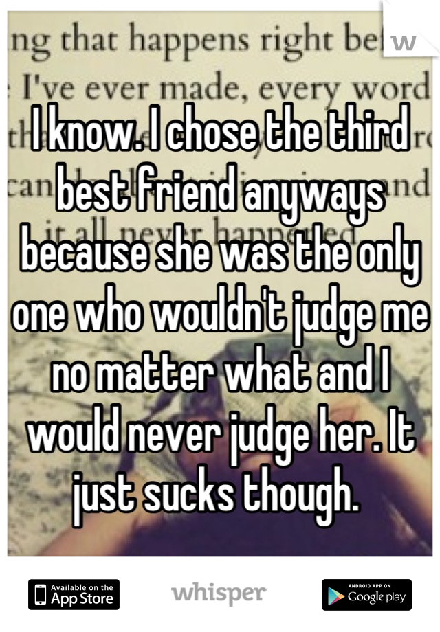 I know. I chose the third best friend anyways because she was the only one who wouldn't judge me no matter what and I would never judge her. It just sucks though. 