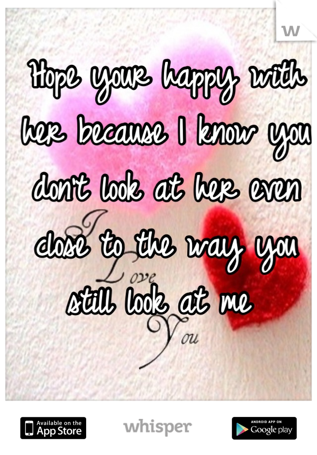 Hope your happy with her because I know you don't look at her even close to the way you still look at me 