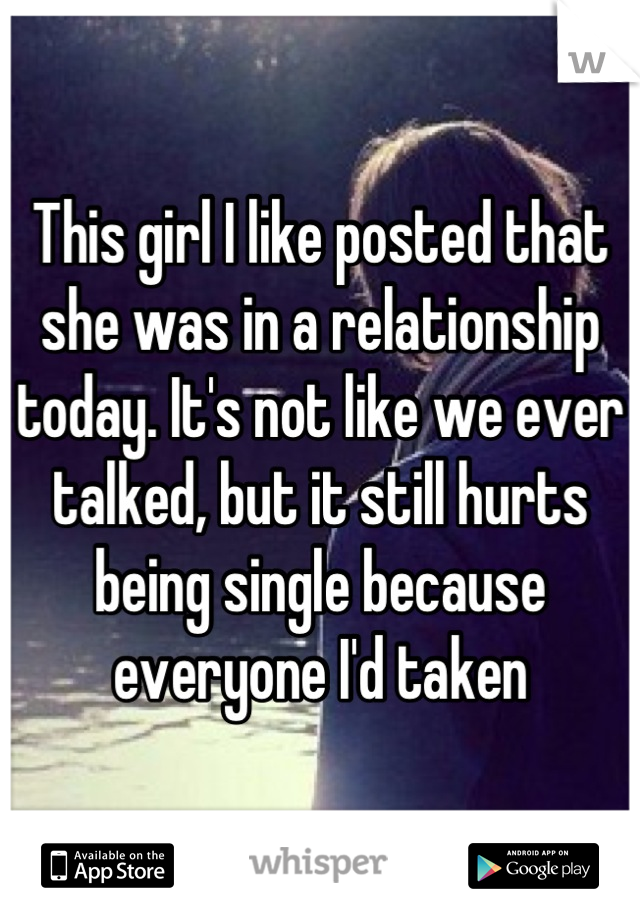 This girl I like posted that she was in a relationship today. It's not like we ever talked, but it still hurts being single because everyone I'd taken