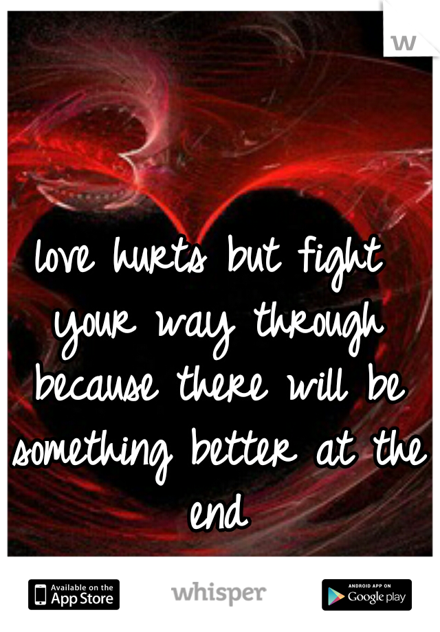 love hurts but fight your way through because there will be something better at the end