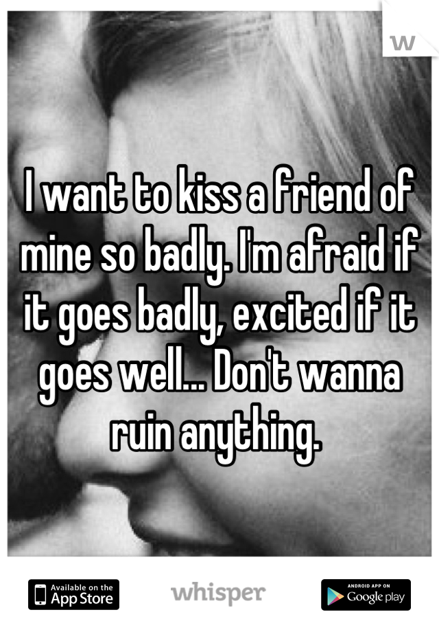 I want to kiss a friend of mine so badly. I'm afraid if it goes badly, excited if it goes well... Don't wanna ruin anything. 