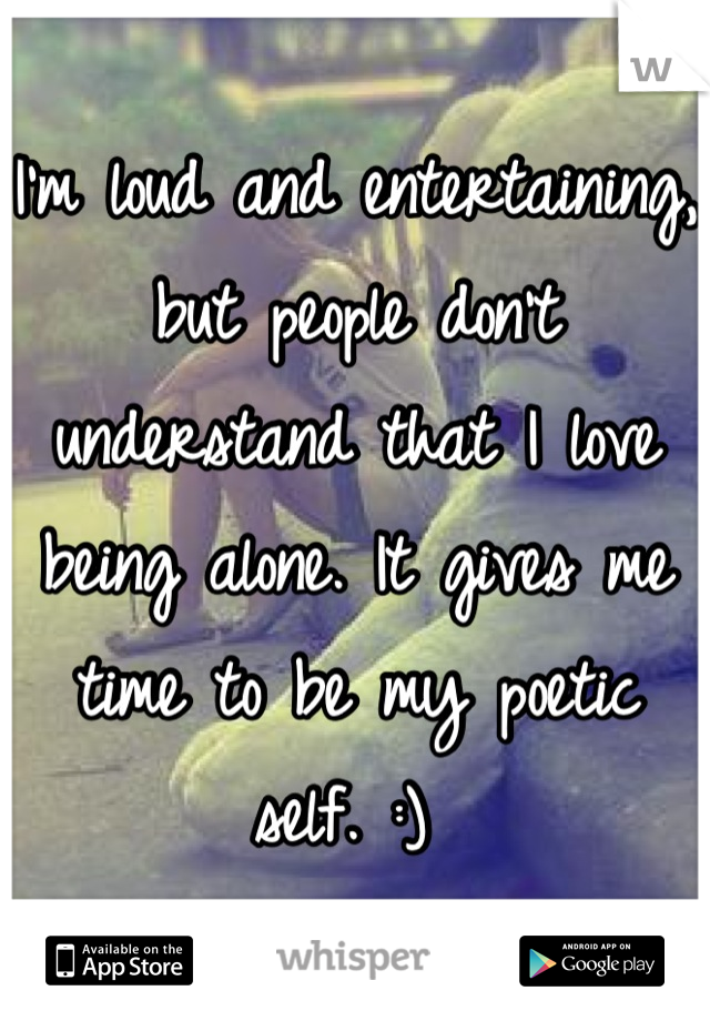 I'm loud and entertaining, but people don't understand that I love being alone. It gives me time to be my poetic self. :) 