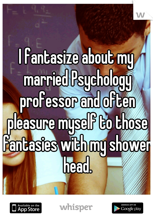 I fantasize about my married Psychology professor and often pleasure myself to those fantasies with my shower head.