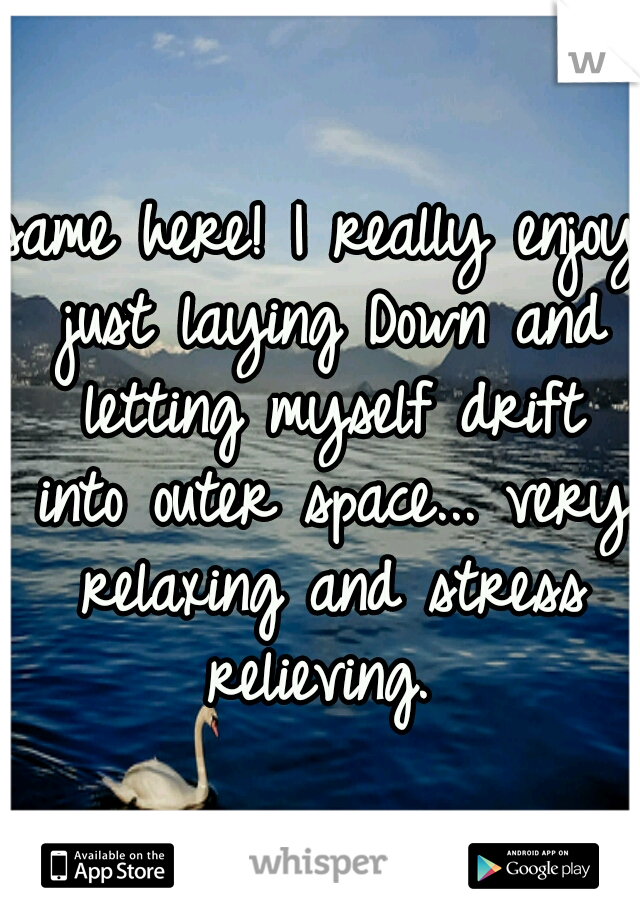 same here! I really enjoy just laying Down and letting myself drift into outer space... very relaxing and stress relieving. 