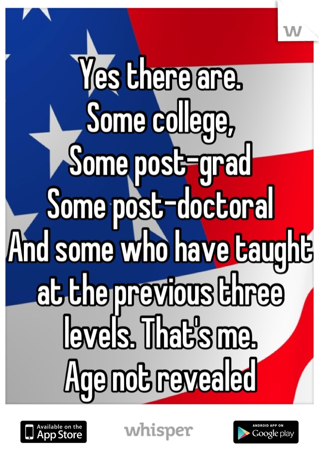 Yes there are. 
Some college, 
Some post-grad
Some post-doctoral
And some who have taught at the previous three levels. That's me. 
Age not revealed