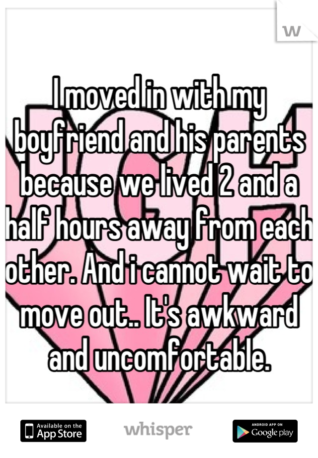 I moved in with my boyfriend and his parents because we lived 2 and a half hours away from each other. And i cannot wait to move out.. It's awkward and uncomfortable.