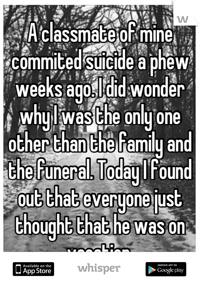A classmate of mine commited suicide a phew weeks ago. I did wonder why I was the only one other than the family and the funeral. Today I found out that everyone just thought that he was on vacation.