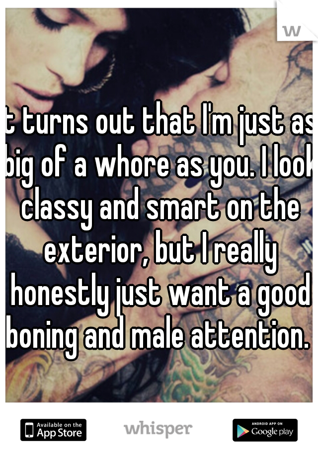 It turns out that I'm just as big of a whore as you. I look classy and smart on the exterior, but I really honestly just want a good boning and male attention. 