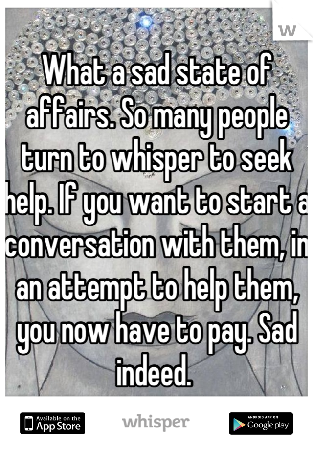What a sad state of affairs. So many people turn to whisper to seek help. If you want to start a conversation with them, in an attempt to help them, you now have to pay. Sad indeed. 