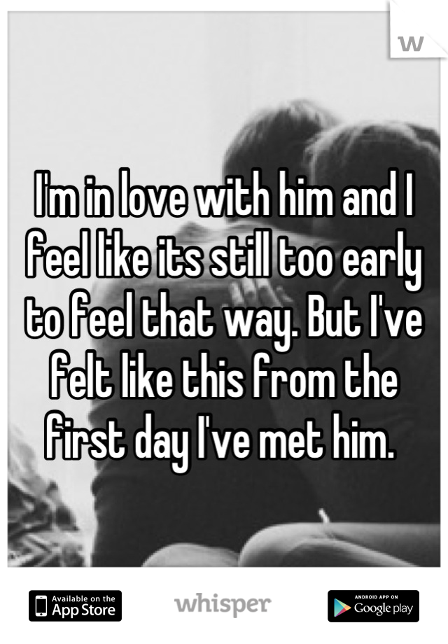 I'm in love with him and I feel like its still too early to feel that way. But I've felt like this from the first day I've met him. 