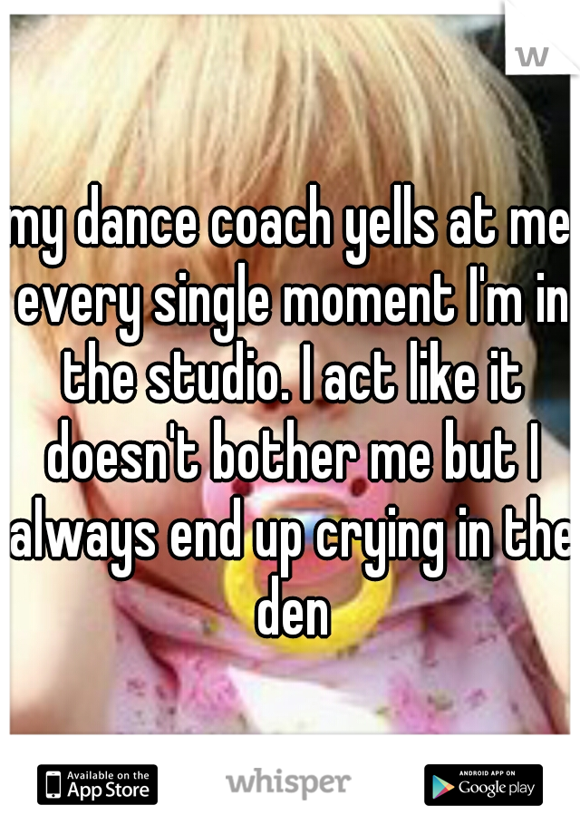 my dance coach yells at me every single moment I'm in the studio. I act like it doesn't bother me but I always end up crying in the den