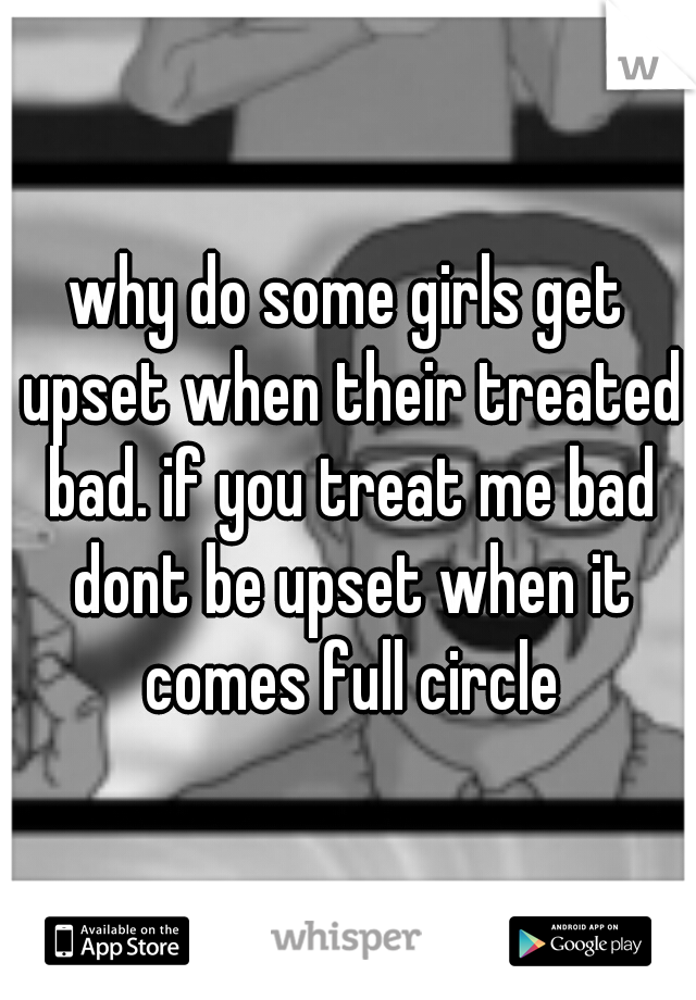 why do some girls get upset when their treated bad. if you treat me bad dont be upset when it comes full circle