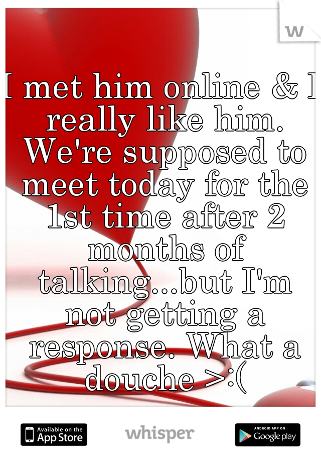 I met him online & I really like him. We're supposed to meet today for the 1st time after 2 months of talking...but I'm not getting a response. What a douche >:(