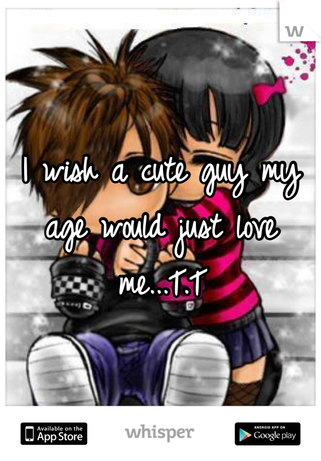 I wish a cute guy my age would just love me...T.T