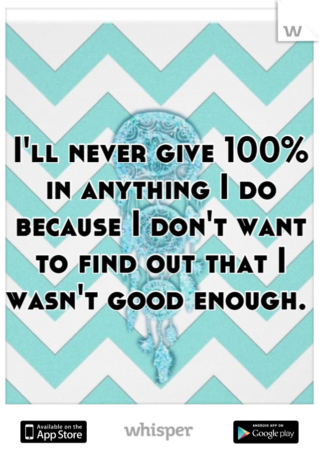 I'll never give 100% in anything I do because I don't want to find out that I wasn't good enough. 