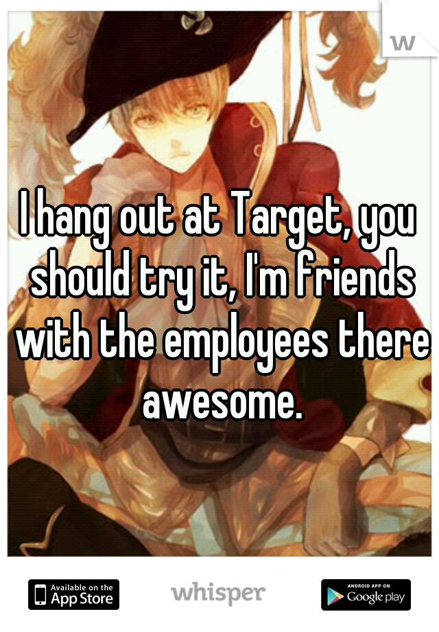 I hang out at Target, you should try it, I'm friends with the employees there awesome.