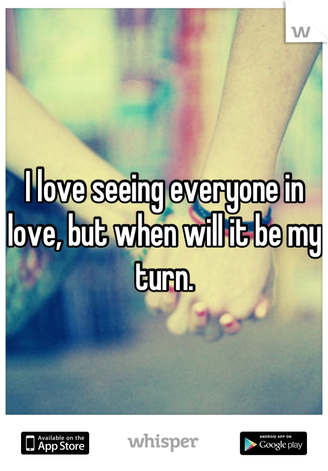 I love seeing everyone in love, but when will it be my turn.