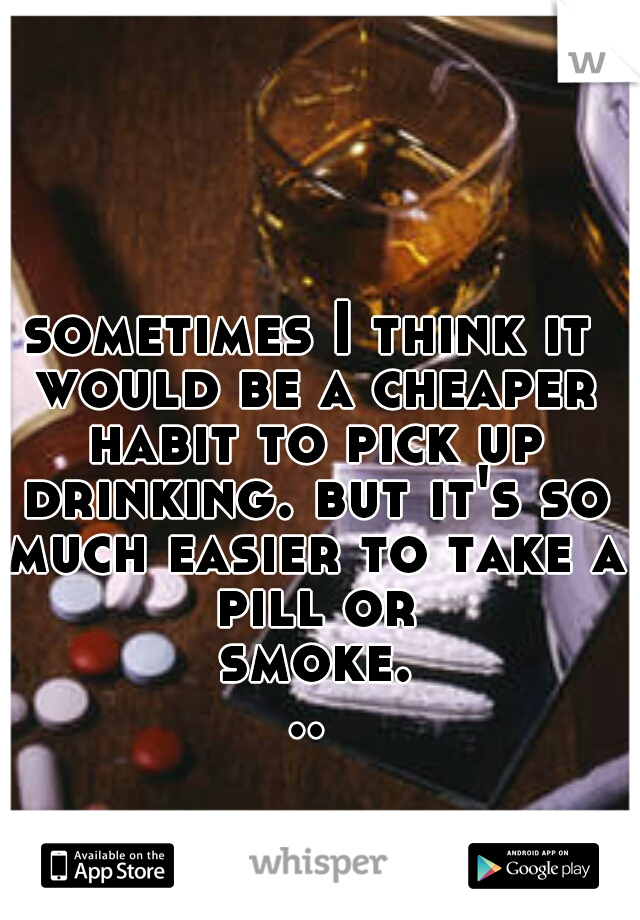 sometimes I think it would be a cheaper habit to pick up drinking. but it's so much easier to take a pill or smoke...