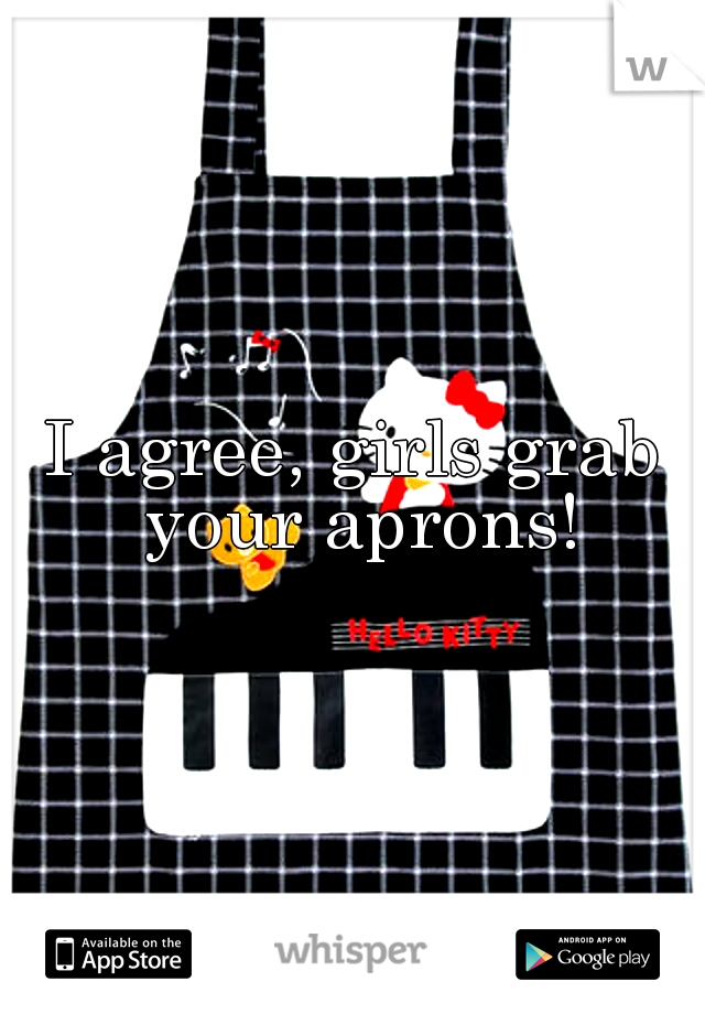 I agree, girls grab your aprons!