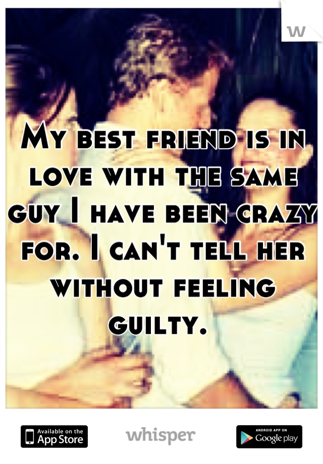 My best friend is in love with the same guy I have been crazy for. I can't tell her without feeling guilty. 