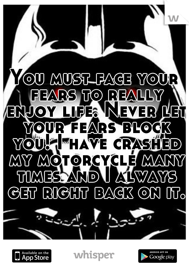 You must face your fears to really enjoy life. Never let your fears block you! I have crashed my motorcycle many times and I always get right back on it.