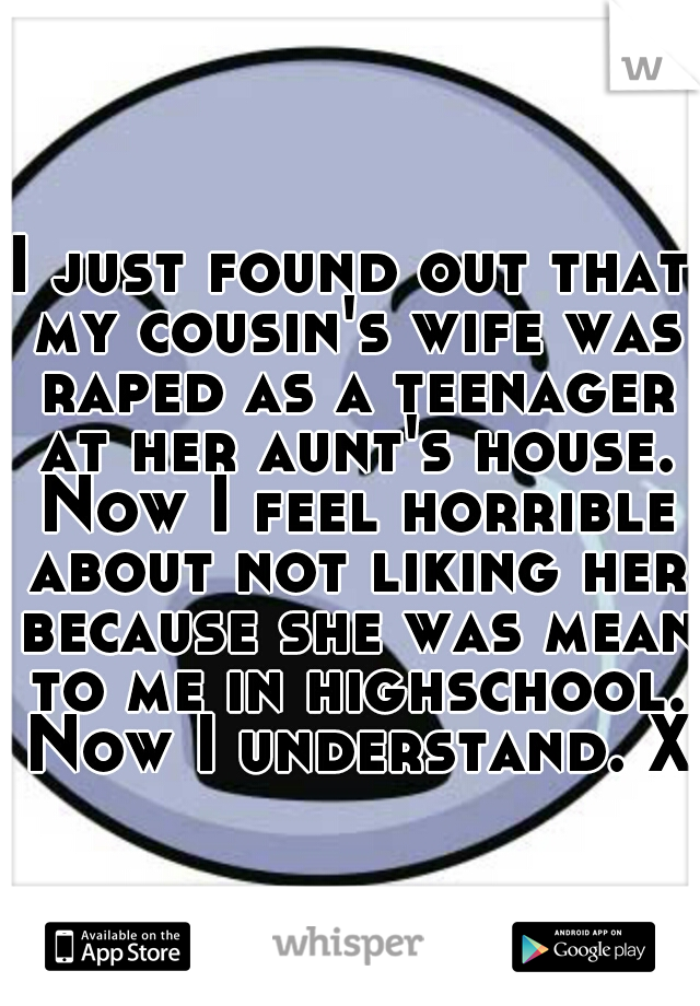I just found out that my cousin's wife was raped as a teenager at her aunt's house. Now I feel horrible about not liking her because she was mean to me in highschool. Now I understand. Xo