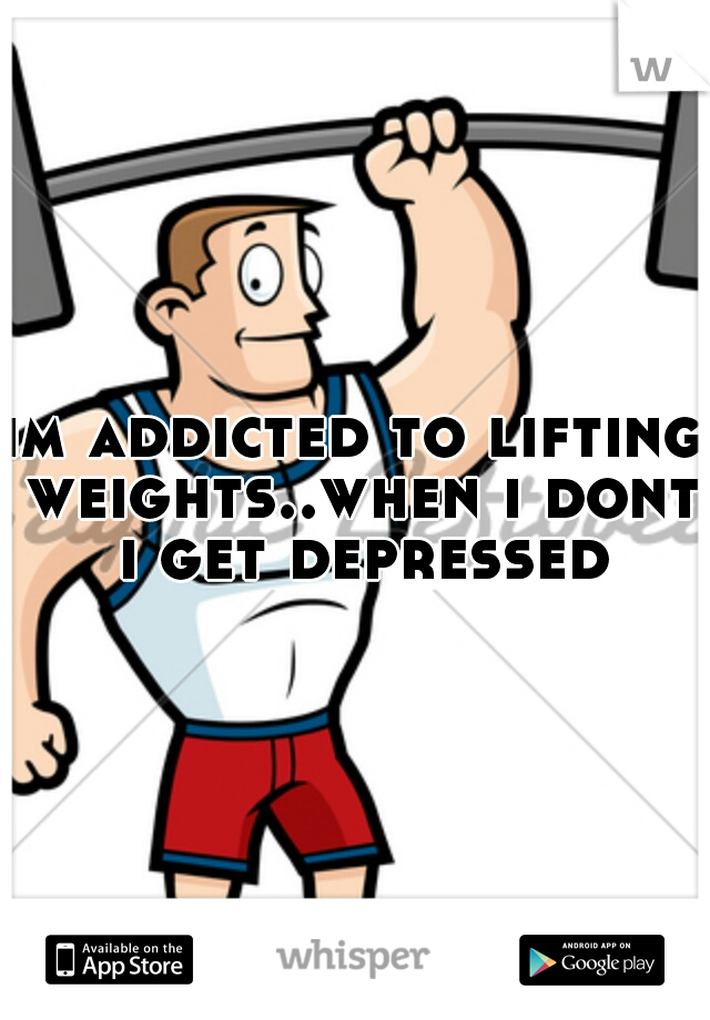 im addicted to lifting weights..when i dont i get depressed
