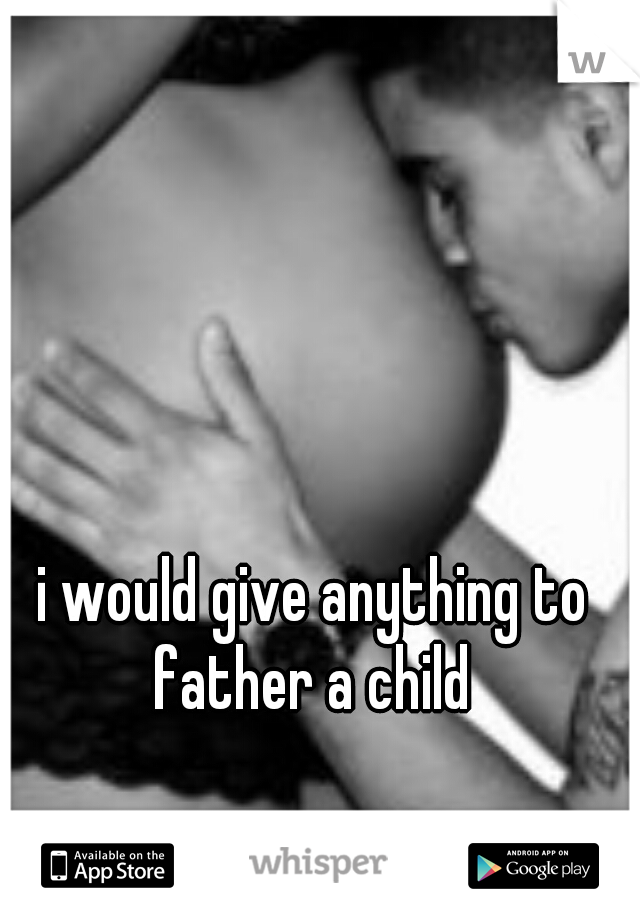 i would give anything to father a child 