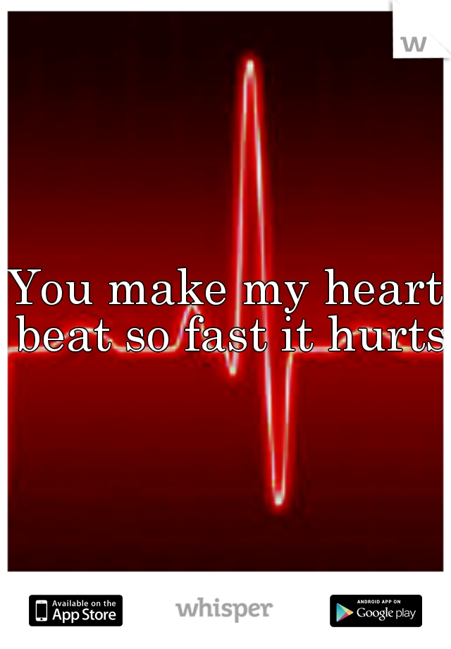 You make my heart beat so fast it hurts.
